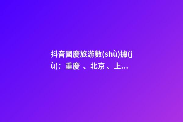 抖音國慶旅游數(shù)據(jù)：重慶、北京、上海等成最受歡迎城市